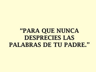 “ PARA QUE NUNCA DESPRECIES LAS PALABRAS DE TU PADRE.”  