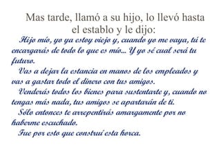 Mas tarde, llamó a su hijo, lo llevó hasta el establo y le dijo:    Hijo mío, yo ya estoy viejo y, cuando yo me vaya, tú te encargarás de todo lo que es mío... Y yo sé cual será tu futuro. Vas a dejar la estancia en manos de los empleados y vas a gastar todo el dinero con tus amigos.  Venderás todos los bienes para sustentarte y, cuando no tengas más nada, tus amigos se apartarán de ti. Sólo entonces te arrepentirás amargamente por no haberme escuchado. Fue por esto que construí esta horca. 