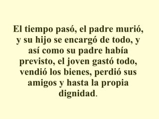 El tiempo pasó, el padre murió, y su hijo se encargó de todo, y así como su padre había previsto, el joven gastó todo, vendió los bienes, perdió sus amigos y hasta la propia dignidad . 