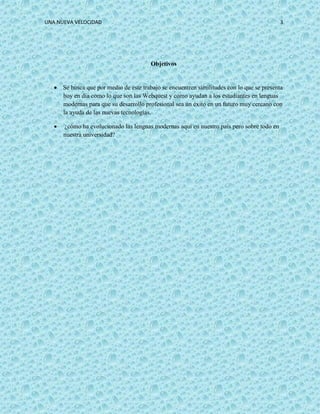 UNA NUEVA VELOCIDAD 3
Objetivos
 Se busca que por medio de este trabajo se encuentren similitudes con lo que se presenta
hoy en día como lo que son las Webquest y como ayudan a los estudiantes en lenguas
modernas para que su desarrollo profesional sea un éxito en un futuro muy cercano con
la ayuda de las nuevas tecnologías.
 ¿cómo ha evolucionado las lenguas modernas aquí en nuestro país pero sobre todo en
nuestra universidad?
 