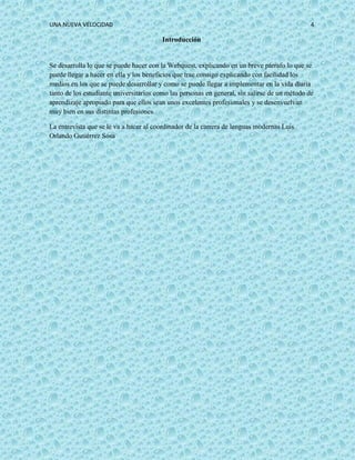 UNA NUEVA VELOCIDAD 4
Introducción
Se desarrolla lo que se puede hacer con la Webquest, explicando en un breve párrafo lo que se
puede llegar a hacer en ella y los beneficios que trae consigo explicando con facilidad los
medios en los que se puede desarrollar y como se puede llegar a implementar en la vida diaria
tanto de los estudiante universitarios como las personas en general, sin salirse de un método de
aprendizaje apropiado para que ellos sean unos excelentes profesionales y se desenvuelvan
muy bien en sus distintas profesiones.
La entrevista que se le va a hacer al coordinador de la carrera de lenguas modernas Luis
Orlando Gutiérrez Sosa
 