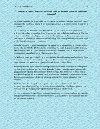 UNA NUEVA VELOCIDAD 5
¿Cómo una Webquest gestiona la tecnología como un medio de formación en lenguas
modernas?
La idea de Webquest fue desarrollada en 1995, en la Universidad Estatal de San Diego, Desde
entonces se ha constituido en una de las técnicas principales de uso e integración de internet en
la escuela.
De acuerdo con sus desarrolladores, Bernie Bodge y Tom March, una Webquest es una
actividad orientada a la investigación en la que mayor parte de la información que se debe usar
está en la web. Es un modelo que pretende rentabilizar el tiempo de los estudiantes, centrarse
en el uso de la información más que en su búsqueda y reforzar los procesos intelectuales en los
niveles de análisis, síntesis y evaluación.
Según la Webquest ya no es necesario salir de la casa, ir a la universidad o al colegio, recibir
clases, estar hay por 16 a 18 años, recibir un diploma, que según dice, está pasando de moda,
ya que como todo ha ido evolucionando, la tecnología y el uso de la red ha ido avanzando
continuamente y para hacernos la vida mucho más fácil.
La Webquest busca que por medio de la tecnología de formación de hoy en día podamos llegar
fácilmente a cursos de idiomas sin tener que salir de casa, solamente conectarnos a internet,
pagar un saldo para poder entrar y ya estaríamos listos para recibir clases.
También por medio de las redes sociales se pueden hacer trabajos colaborativos y entregarlos
por éste mismo medio, ya sea Facebook, Hotmail, Twitter y todas las demás redes sociales
que puedan servir para el funcionamiento de la tecnología de la formación. Además se está
aprovechando de que los jóvenes hoy en día se mantienen conectados prácticamente todos los
días conectados, entonces esto es una iniciativa para que ellos mismo interactúen y se
eduquen.
También existe otra ventaja la cuál es que Google contiene toda la información que sea
necesaria para la investigación y nos podremos ahorrar la salida a la biblioteca y buscar con
suerte un libro que nos pueda servir para encontrar lo que se está buscando.
Hay por lo menos 55.000 profesores o tutores virtuales que nos podrían adelantar en el estudio
de nuestra carrera solamente con una video llamada y así ayudarnos a pulir conocimientos en
los que estamos oxidados.
 
