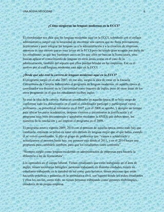 UNA NUEVA VELOCIDAD 6
¿Cómo surgieron las lenguas modernas en la ECCI?
El coordinador nos dice que las lenguas modernas aquí en la ECCI, sobretodo con el énfasis
administrativo surgió con la necesidad de encontrar una carrera que no fuera precisamente
licenciatura y pues integrar las lenguas ya a la administración y a la creación de empresas,
entonces es una carrera que es muy joven en la ECCI pero ha tenido gran acogida por parte de
los estudiantes ya que hay bastantes casos en los que ellos no buscan la licenciatura, sino
buscan aplicar el conocimiento de lenguas en otras áreas, como en el caso de la
administración, también del soporte que ellos puedan brindar en las empresas. Ese es el
motivo por el cuál lenguas modernas está aquí en la ECCI.
¿Desde qué año está la carrera de lenguas modernas aquí en la ECCI?
El programa surgió en el año 2007, en ese año, surgió la idea de crear en la Escuela
Colombiana de Carreras Industriales el programa de lenguas modernas, en aquella época el
coordinador era docente en la Universidad como maestro de inglés, pero de otras áreas de los
otros programas en el que los estudiantes reciben ingles
Se creó la idea de la carrera. Había un coordinador en aquella época, él se hizo cargo de
conformar todo los documentos en el cuál el coordinador participó y participaron varios
profesores., se presentó al ministerio en el 2007 y en el 2008 se aprobó, y designo un tiempo
para ubicar los pares académicos, después vinieron y encontraron la justificación y el
programa muy bien documentado y aprobaron mediante la SNIES que deben tener, los
números de la resolución y así empezó el programa en el 2008.
El programa estuvo vigente 2009, 2010 con el pensum de aquella época, como todo hay que
cambiarlo, entonces se pensó en tener otro énfasis en lenguas mejor que el que había, cuando
él se volvió coordinador, le dijo al grupo de profesores que “vamos a actualizarlo y
actualizamos el pensum hasta hoy, ese pensum esta desde el 2011, y en el 2014 hacen una
propuesta para cambiarlo también, para que los estudiantes estén contentos”.
“Siempre surgió como lenguas modernas en administración de empresas para hacerle la
diferencia a las de licenciatura”.
Los egresados en el campo laboral. Tienen estudiantes que están trabajando en el área de
inglés, tienen secretarias bilingües, personas trabajando en distintas ciudades, tienen un
estudiante trabajando en la catedral de sal como guía turístico, tienen personas que están
haciendo prácticas y pasantías en la aeronáutica civil, son lugares donde les piden estudiantes
y ellos los envían, como todo, no tienen personas trabajando como gerentes multilingües,
creadores de su propia empresa.
 