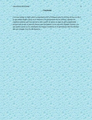 UNA NUEVA VELOCIDAD 8
Conclusión
Con este trabajo se logró saber la importancia de la Webquest para los jóvenes de hoy en día y
lo que podría llegar a hacer en el intelecto y el pensamiento de los jóvenes, además los
creadores piensan que esta iniciativa está a punto de tomar un auge de gran popularidad
porque todo lo que se necesita buscar esta únicamente en un solo sitio llamado internet y lo
que podría causar en los estudiantes de lenguas modernas en el aprendizaje fácil de idiomas
tan solo estando a un clic de distancia.
 