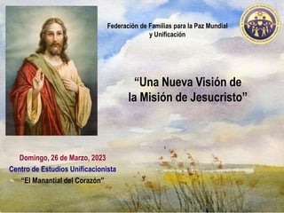 “Una Nueva Visión de
la Misión de Jesucristo”
Domingo, 26 de Marzo, 2023
Centro de Estudios Unificacionista
“El Manantial del Corazón”
Federación de Familias para la Paz Mundial
y Unificación
 