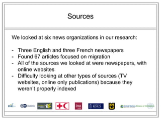 Sources

We looked at six news organizations in our research:

- Three English and three French newspapers
- Found 67 articles focused on migration
- All of the sources we looked at were newspapers, with
  online websites
- Difficulty looking at other types of sources (TV
  websites, online only publications) because they
  weren‘t properly indexed
 