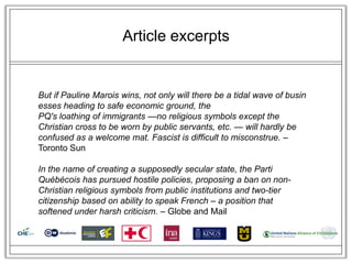 Article excerpts


But if Pauline Marois wins, not only will there be a tidal wave of busin
esses heading to safe economic ground, the
PQ's loathing of immigrants —no religious symbols except the
Christian cross to be worn by public servants, etc. — will hardly be
confused as a welcome mat. Fascist is difficult to misconstrue. –
Toronto Sun

In the name of creating a supposedly secular state, the Parti
Québécois has pursued hostile policies, proposing a ban on non-
Christian religious symbols from public institutions and two-tier
citizenship based on ability to speak French – a position that
softened under harsh criticism. – Globe and Mail
 