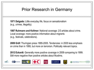 Prior Research in Germany

1971 Delgado: Little everyday life, focus on sensationalism
(e.g., crimes, illegality).

1987 Ruhmann and Kollmer: National coverage: 2/3 articles about crime.
Local coverage: more positive information about migrants
(e.g., festivals, celebrations).

2009 Gräf: Thuringian press 1995-2005. Tendencies: in 2005 less emphasis
on crime than in 1995, but more on terrorism. Politically relevant topics.

2012 Eckardt: Generally more positive coverage in 2009 comparing to 1999.
Still more negative than positive articles about Muslims.
 