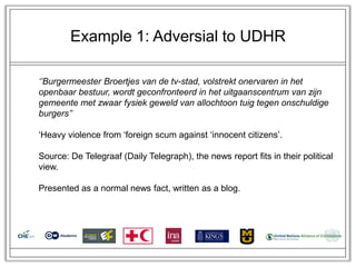 Example 1: Adversial to UDHR

‘’Burgermeester Broertjes van de tv-stad, volstrekt onervaren in het
openbaar bestuur, wordt geconfronteerd in het uitgaanscentrum van zijn
gemeente met zwaar fysiek geweld van allochtoon tuig tegen onschuldige
burgers’’

‗Heavy violence from ‗foreign scum against ‗innocent citizens‘.

Source: De Telegraaf (Daily Telegraph), the news report fits in their political
view.

Presented as a normal news fact, written as a blog.
 