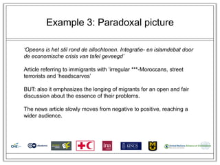 Example 3: Paradoxal picture

‘Opeens is het stil rond de allochtonen. Integratie- en islamdebat door
de economische crisis van tafel geveegd’

Article referring to immigrants with ‗irregular ***-Moroccans, street
terrorists and ‗headscarves‘

BUT: also it emphasizes the longing of migrants for an open and fair
discussion about the essence of their problems.

The news article slowly moves from negative to positive, reaching a
wider audience.
 