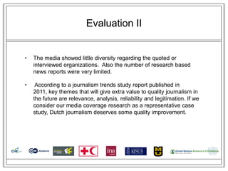 Evaluation II


•   The media showed little diversity regarding the quoted or
    interviewed organizations. Also the number of research based
    news reports were very limited.

•    According to a journalism trends study report published in
    2011, key themes that will give extra value to quality journalism in
    the future are relevance, analysis, reliability and legitimation. If we
    consider our media coverage research as a representative case
    study, Dutch journalism deserves some quality improvement.
 