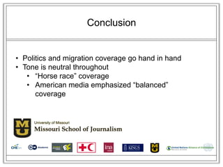 Conclusion


• Politics and migration coverage go hand in hand
• Tone is neutral throughout
   • ―Horse race‖ coverage
   • American media emphasized ―balanced‖
      coverage
 