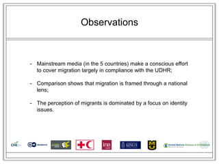 Observations



- Mainstream media (in the 5 countries) make a conscious effort
  to cover migration largely in compliance with the UDHR;

- Comparison shows that migration is framed through a national
  lens;

- The perception of migrants is dominated by a focus on identity
  issues.
 