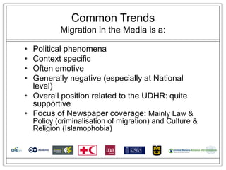 Common Trends
            Migration in the Media is a:

• Political phenomena
• Context specific
• Often emotive
• Generally negative (especially at National
  level)
• Overall position related to the UDHR: quite
  supportive
• Focus of Newspaper coverage: Mainly Law &
    Policy (criminalisation of migration) and Culture &
    Religion (Islamophobia)
 