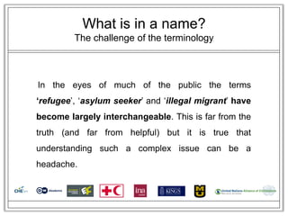 What is in a name?
         The challenge of the terminology



In the eyes of much of the public the terms
‘refugee‘, ‗asylum seeker‘ and ‗illegal migrant‘ have
become largely interchangeable. This is far from the
truth (and far from helpful) but it is true that
understanding such a complex issue can be a
headache.
 