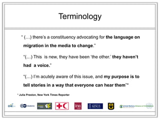 Terminology

   ― (…) there‘s a constituency advocating for the language on
    migration in the media to change.‖

    ―(…) This is new, they have been ‗the other.‘ they haven’t
    had a voice.‖

    ―(…) I‘m acutely aware of this issue, and my purpose is to
    tell stories in a way that everyone can hear them‖*

* Julia Preston, New York Times Reporter
 