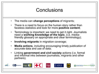 Conclusions

• The media can change perceptions of migrants;
• There is a need to focus on the human story rather than
  faceless statistics and look for more positive content;
• Terminology is important; we need to get it right. Journalists
  need a working knowledge of the topic, (i.e. media-
  friendly glossary on appropriate and clear terminology);
• Involving migrants in migration coverage;
• Media actions, including encouraging timely publication of
  accurate data and use of data;
• Linking government and civil society actions (i.e. formal
  and informal inks between journalists, migrants and other
  partners).
 