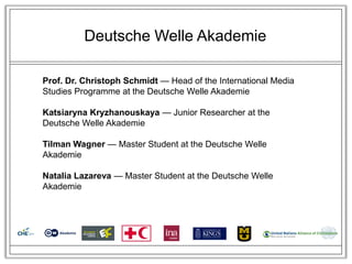 Deutsche Welle Akademie

Prof. Dr. Christoph Schmidt — Head of the International Media
Studies Programme at the Deutsche Welle Akademie

Katsiaryna Kryzhanouskaya — Junior Researcher at the
Deutsche Welle Akademie

Tilman Wagner — Master Student at the Deutsche Welle
Akademie

Natalia Lazareva — Master Student at the Deutsche Welle
Akademie
 