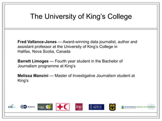 The University of King‘s College


Fred Vallance-Jones — Award-winning data journalist, author and
assistant professor at the University of King‘s College in
Halifax, Nova Scotia, Canada

Barrett Limoges — Fourth year student in the Bachelor of
Journalism programme at King‘s

Melissa Mancini — Master of Investigative Journalism student at
King‘s
 