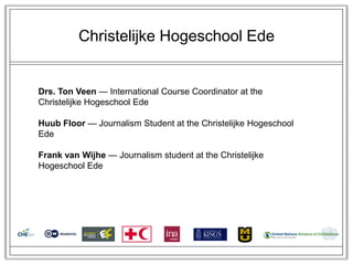 Christelijke Hogeschool Ede


Drs. Ton Veen — International Course Coordinator at the
Christelijke Hogeschool Ede

Huub Floor — Journalism Student at the Christelijke Hogeschool
Ede

Frank van Wijhe — Journalism student at the Christelijke
Hogeschool Ede
 