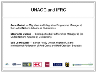 UNAOC and IFRC


Anne Grobet — Migration and Integration Programme Manager at
the United Nations Alliance of Civilizations

Stéphanie Durand — Strategic Media Partnerships Manager at the
United Nations Alliance of Civilizations

Sue Le Mesurier — Senior Policy Officer, Migration, at the
International Federation of Red Cross and Red Crescent Societies
 