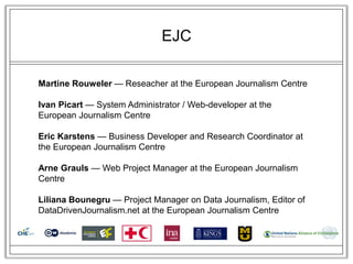 EJC

Martine Rouweler — Reseacher at the European Journalism Centre

Ivan Picart — System Administrator / Web-developer at the
European Journalism Centre

Eric Karstens — Business Developer and Research Coordinator at
the European Journalism Centre

Arne Grauls — Web Project Manager at the European Journalism
Centre

Liliana Bounegru — Project Manager on Data Journalism, Editor of
DataDrivenJournalism.net at the European Journalism Centre
 