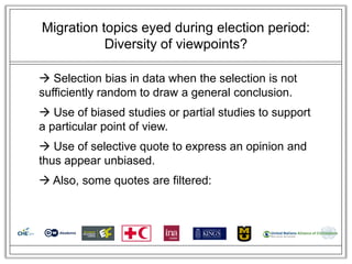 Migration topics eyed during election period:
           Diversity of viewpoints?

 Selection bias in data when the selection is not
sufficiently random to draw a general conclusion.
 Use of biased studies or partial studies to support
a particular point of view.
 Use of selective quote to express an opinion and
thus appear unbiased.
 Also, some quotes are filtered:
 