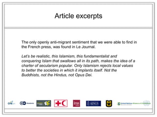 Article excerpts


The only openly anti-migrant sentiment that we were able to find in
the French press, was found in Le Journal.

Let’s be realistic, this Islamism, this fundamentalist and
conquering Islam that swallows all in its path, makes the idea of a
charter of secularism popular. Only Islamism rejects local values
to better the societies in which it implants itself. Not the
Buddhists, not the Hindus, not Opus Dei.
 