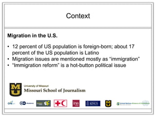 Context

Migration in the U.S.

• 12 percent of US population is foreign-born; about 17
  percent of the US population is Latino
• Migration issues are mentioned mostly as ―immigration‖
• ―Immigration reform‖ is a hot-button political issue
 