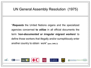 UN General Assembly Resolution (1975)



―Requests the United Nations organs and the specialized
agencies concerned to utilize in all official documents the
term 'non-documented or irregular migrant workers' to
define those workers that illegally and/or surreptitiously enter
another country to obtain work‖ (para. 3449, 2)
 