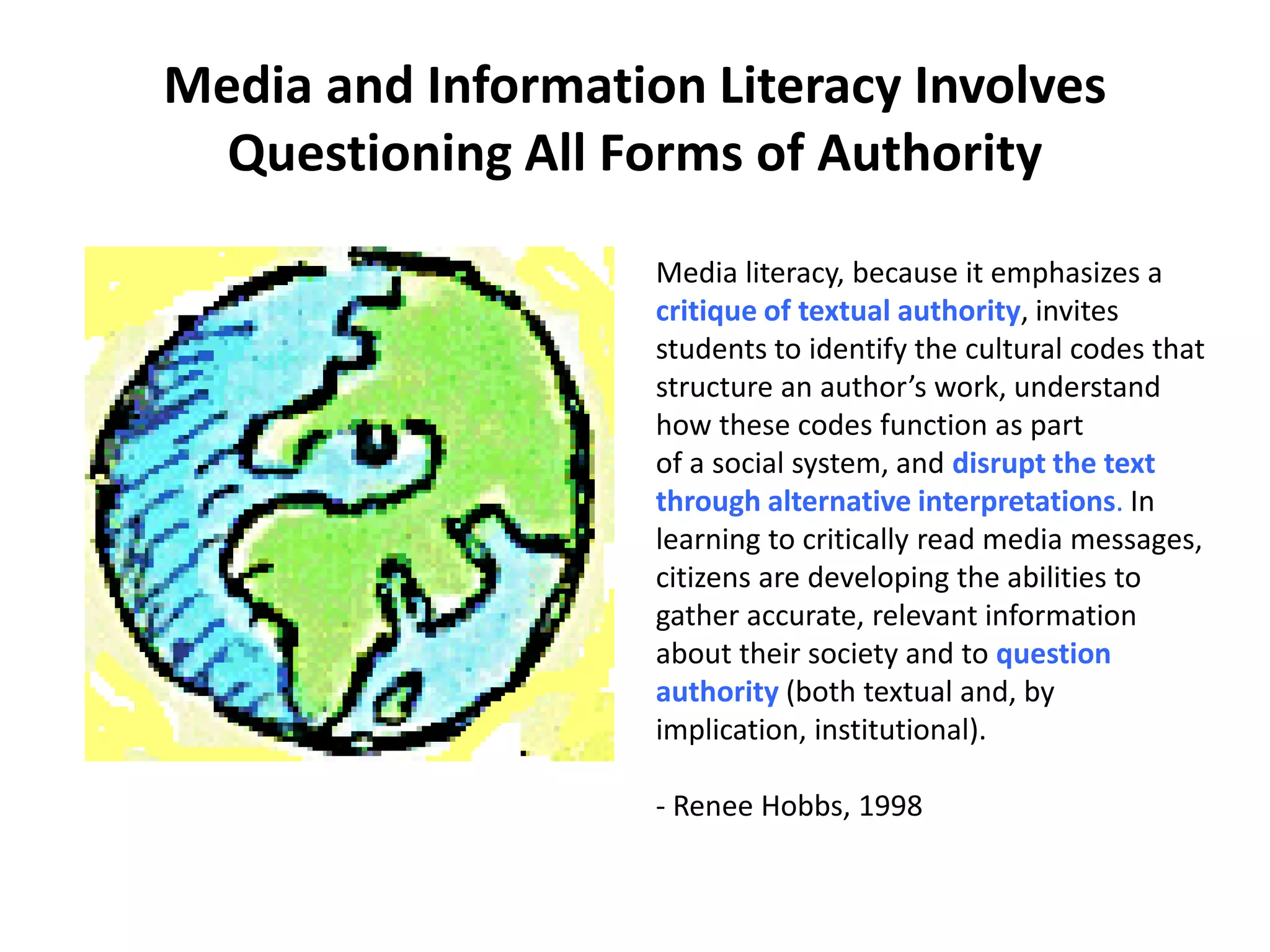 Media and Information Literacy Involves
Questioning All Forms of Authority
Media literacy, because it emphasizes a
critique of textual authority, invites
students to identify the cultural codes that
structure an author’s work, understand
how these codes function as part
of a social system, and disrupt the text
through alternative interpretations. In
learning to critically read media messages,
citizens are developing the abilities to
gather accurate, relevant information
about their society and to question
authority (both textual and, by
implication, institutional).
- Renee Hobbs, 1998
 