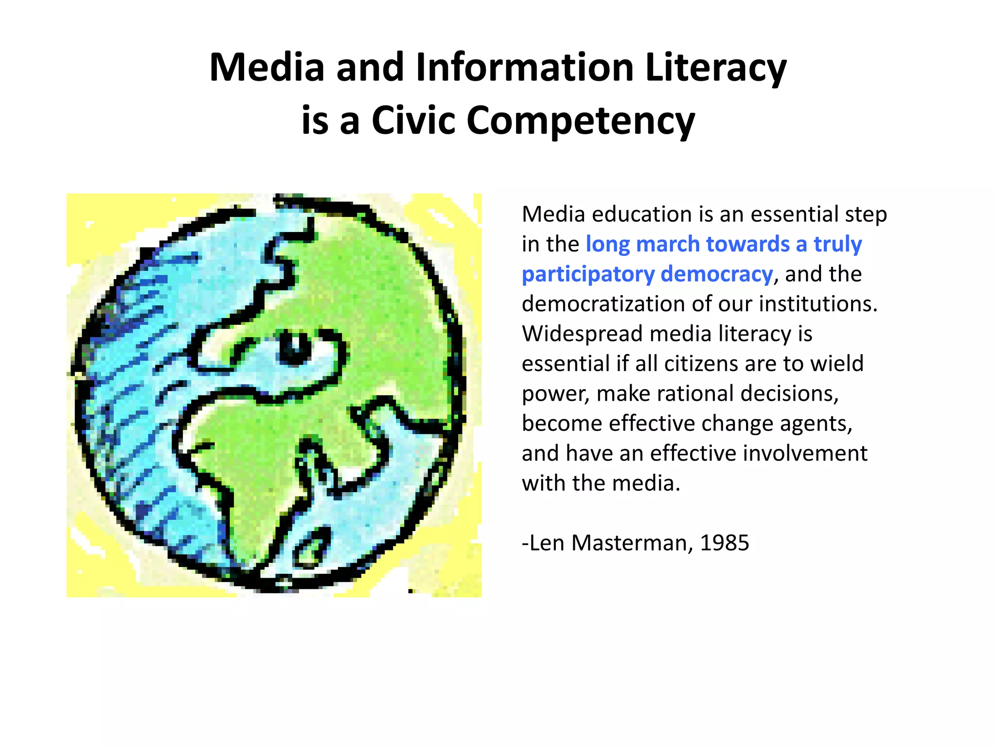 Media and Information Literacy
is a Civic Competency
Media education is an essential step
in the long march towards a truly
participatory democracy, and the
democratization of our institutions.
Widespread media literacy is
essential if all citizens are to wield
power, make rational decisions,
become effective change agents,
and have an effective involvement
with the media.
-Len Masterman, 1985
 