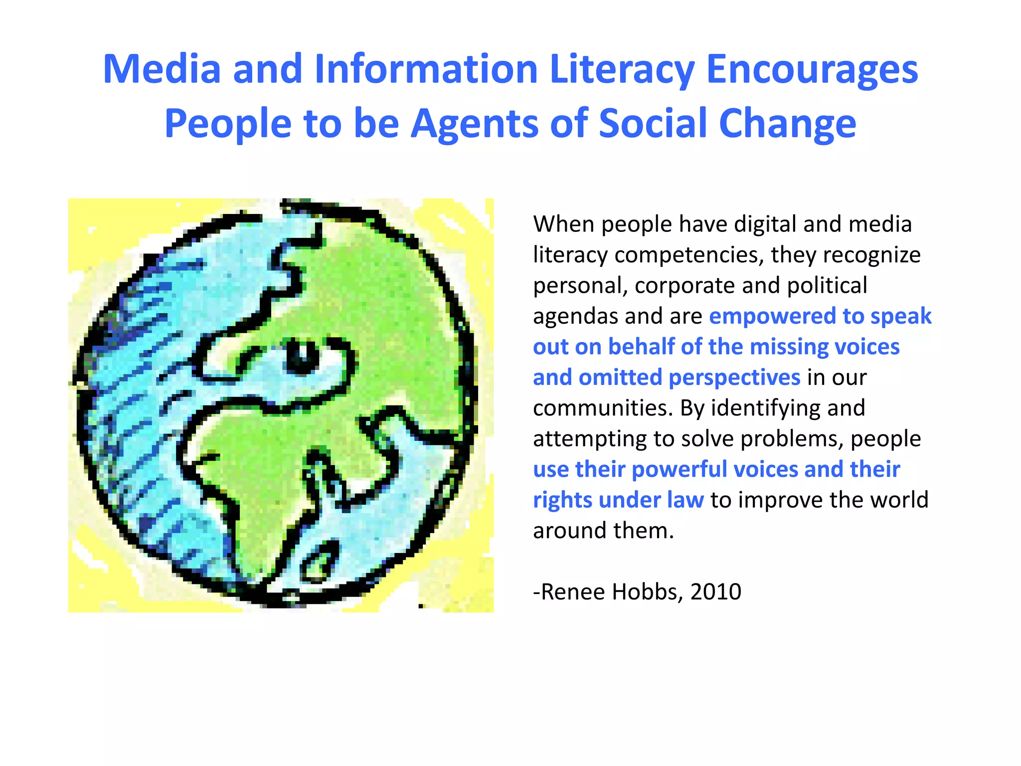 Media and Information Literacy Encourages
People to be Agents of Social Change
When people have digital and media
literacy competencies, they recognize
personal, corporate and political
agendas and are empowered to speak
out on behalf of the missing voices
and omitted perspectives in our
communities. By identifying and
attempting to solve problems, people
use their powerful voices and their
rights under law to improve the world
around them.
-Renee Hobbs, 2010
 