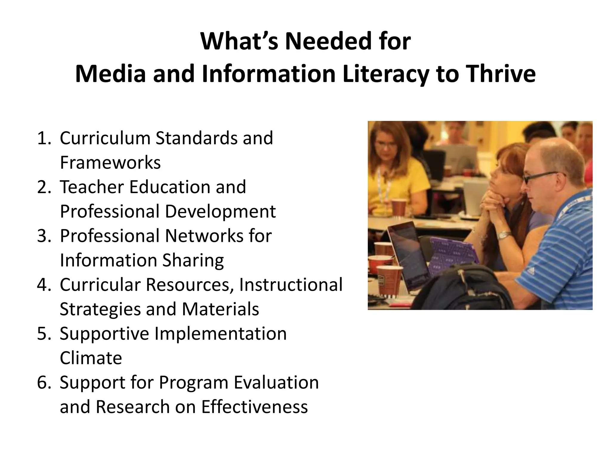 What’s Needed for
Media and Information Literacy to Thrive
1. Curriculum Standards and
Frameworks
2. Teacher Education and
Professional Development
3. Professional Networks for
Information Sharing
4. Curricular Resources, Instructional
Strategies and Materials
5. Supportive Implementation
Climate
6. Support for Program Evaluation
and Research on Effectiveness
 