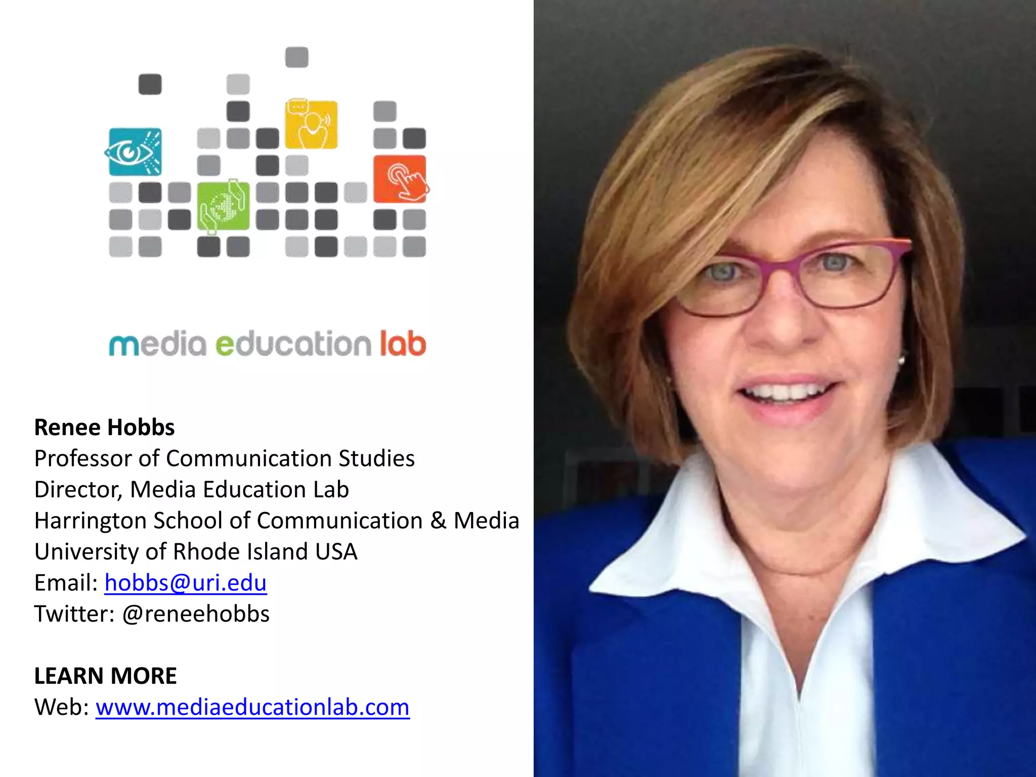 Renee Hobbs
Professor of Communication Studies
Director, Media Education Lab
Harrington School of Communication & Media
University of Rhode Island USA
Email: hobbs@uri.edu
Twitter: @reneehobbs
LEARN MORE
Web: www.mediaeducationlab.com
 