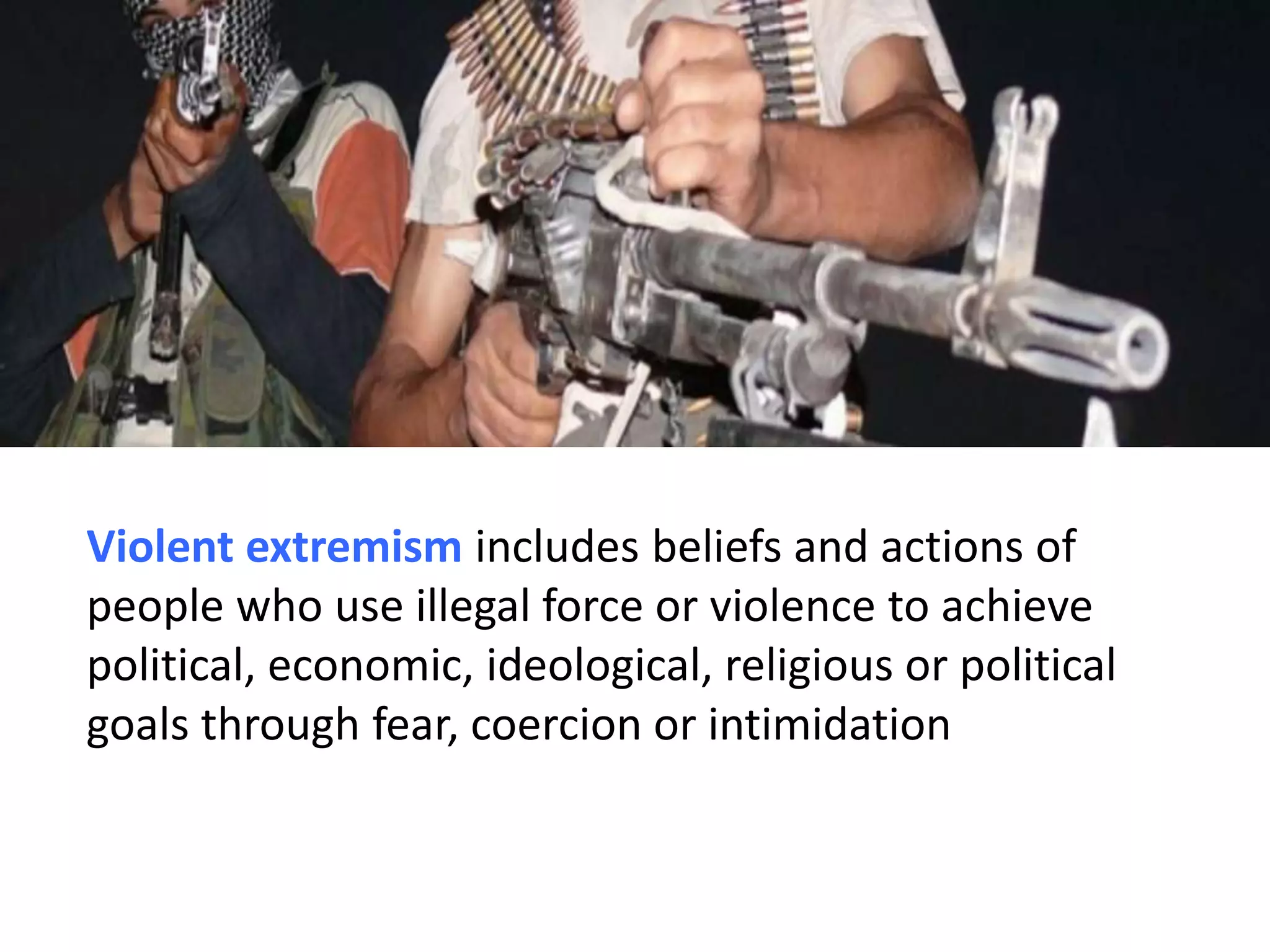 Violent extremism includes beliefs and actions of
people who use illegal force or violence to achieve
political, economic, ideological, religious or political
goals through fear, coercion or intimidation
 