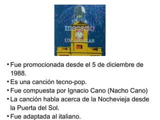 ●
Fue promocionada desde el 5 de diciembre de
1988.
●
Es una canción tecno-pop.
●
Fue compuesta por Ignacio Cano (Nacho Cano)
●
La canción habla acerca de la Nochevieja desde
la Puerta del Sol.
●
Fue adaptada al italiano.
 