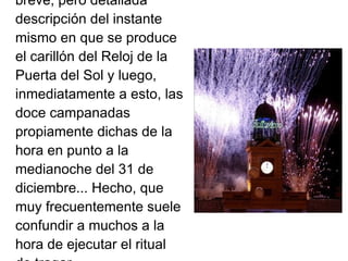 breve, pero detallada
descripción del instante
mismo en que se produce
el carillón del Reloj de la
Puerta del Sol y luego,
inmediatamente a esto, las
doce campanadas
propiamente dichas de la
hora en punto a la
medianoche del 31 de
diciembre... Hecho, que
muy frecuentemente suele
confundir a muchos a la
hora de ejecutar el ritual
 