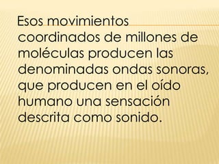 Esos movimientos coordinados de millones de moléculas producen las denominadas ondas sonoras, que producen en el oído humano una sensación descrita como sonido.