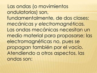    Las ondas (o movimientos ondulatorios) son, fundamentalmente, de dos clases: mecánicas y electromagnéticas. Las ondas mecánicas necesitan un medio material para propasarse; las electromagnéticas no, pues se propagan también por el vacío. Atendiendo a otros aspectos, las ondas son: