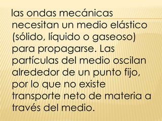 las ondas mecánicas necesitan un medio elástico (sólido, líquido o gaseoso) para propagarse. Las partículas del medio oscilan alrededor de un punto fijo, por lo que no existe transporte neto de materia a través del medio.