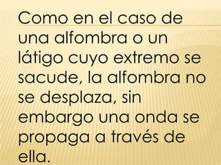 Como en el caso de una alfombra o un látigo cuyo extremo se sacude, la alfombra no se desplaza, sin embargo una onda se propaga a través de ella.