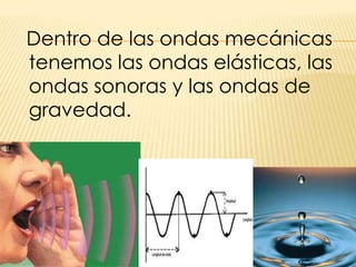   Dentro de las ondas mecánicas tenemos las ondas elásticas, las ondas sonoras y las ondas de gravedad.