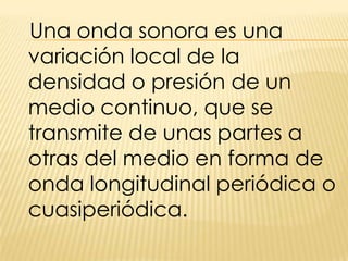 Una onda sonora es una variación local de la densidad o presión de un medio continuo, que se transmite de unas partes a otras del medio en forma de onda longitudinal periódica o cuasiperiódica.