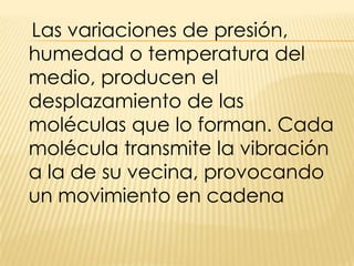 Las variaciones de presión, humedad o temperatura del medio, producen el desplazamiento de las moléculas que lo forman. Cada molécula transmite la vibración a la de su vecina, provocando un movimiento en cadena 