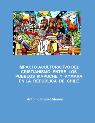 IMPACTO ACULTURATIVO DEL
CRISTIANISMO ENTRE LOS
PUEBLOS MAPUCHE Y AYMARA
EN LA REPÚBLICA DE CHILE
Antonio Brunet Merino
 
