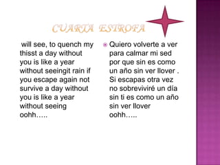 Cuarta  estrofawill see, to quench my thisst a day without you is like a year without seeingit rain if you escape again not survive a day without you is like a year without seeing oohh…..Quiero volverte a ver para calmar mi sed por que sin es como un año sin ver llover . Si escapas otra vez no sobreviviré un día sin ti es como un año sin ver llover    oohh…..