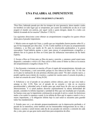 UNA PALABRA AL IMPENITENTE
JOHN COLQUHOUN (1748-1827)
"Pero Dios, habiendo pasado por alto los tiempos de esta ignorancia, ahora manda a todos
los hombres en todo lugar que se arrepientan; por cuanto ha establecido un día en el cual
juzgará al mundo con justicia, por aquel varón a quien designó, dando fe a todos con
haberle levantado de los muertos" (Hechos 17:30,31).
Las siguientes direcciones como obtener un arrepentimiento evangélico los quiero ofrecer
ahora para el pecador impenitente.
1. Mírelo como un regalo de Cristo, y confíe que sus iniquidades fueron puestas sobre El, y
que El fue traspasado por ellas (Zac. 12:10). Confíe también en El para un arrepentimiento
verdadero, y en Dios por medio de Él, para la misericordia perdonadora y la gracia
renovadora. Usted debería atentar a creer, para ejercer el arrepentimiento evangélico, y
debería fiar en la gracia de Dios en Cristo para las influencias renovadoras de Su Santo
Espíritu.
2. Escoja a Dios en Cristo para su Dios de pacto y porción, y entonces usted estará tanto
dispuesto y animado a volver a El. Para volver a Dios como el Señor su Dios es la esencia
del arrepentimiento evangélico (Isaías 55:7).
3. Sea frecuente e insistente en oración a Él por el regalo del arrepentimiento, diciendo con
Efraín, "Conviérteme, y seré convertido, porque tu' eres Jehová mi Dios" (Jer. 31:18). Ore
en fe para la realización de esta promesa absoluta para usted: "Os daré corazón nuevo, y
pondré espíritu nuevo dentro de vosotros; y quitaré de vuestra carne el corazón de piedra, y
os daré un corazón de carne" (Ezeq.36:26).
4. Esfuércese a ver el pecado en sus propios colores odiosos, para ver que cosa mala y
amarga es (Jer. 2:19). Para ver el pecado de su corazón y vida en su excesiva
pecaminosidad y odiosidad sería el medio para que usted huya de ello con un profundo
aborrecimiento. Y si usted pudiese discernir espiritualmente la odiosa deformidad del
pecado, considere la infinita majestad y santidad de Dios que son insultadas por el pecado,
las buenas cosas que la impenitente continuación en pecado le priva a usted, los horrorosos
males a los cuales le exponen a usted, la ira infinita de Dios que le espera a usted si vive y
muere impenitente, y la obligación infinita bajo la cual usted se encuentra para guardar
todos Sus mandamientos.
5. Estudie para ver y ser afectado proporcionadamente con la depravación profunda o el
pecado de su naturaleza, como también con las innumerables transgresiones de su vida; y
llámese a cuentas a usted mismo cada día de sus pecados de omisión y comisión de cada
día; y esto, para ver que gran razón usted tiene para arrepentirse de ellos.
 