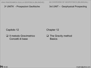 2005-2014
UNA PANORAMICA SULLA GEOFISICA (BILINGUE) AN OVERVIEW OF GEOPHYSICS (BILINGUAL)
mngfnc@yahoo.com09-AE
Chapter 12
 The Gravity method
Basics
Capitolo 12
 Il metodo Gravimetrico
Concetti di base
3a UNITA’ - Prospezioni Geofisiche 3rd UNIT – Geophysical Prospecting
 