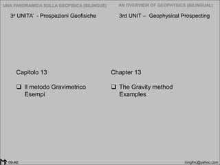 2005-2014
UNA PANORAMICA SULLA GEOFISICA (BILINGUE) AN OVERVIEW OF GEOPHYSICS (BILINGUAL)
mngfnc@yahoo.com09-AE
Chapter 13
 The Gravity method
Examples
Capitolo 13
 Il metodo Gravimetrico
Esempi
3a UNITA’ - Prospezioni Geofisiche 3rd UNIT – Geophysical Prospecting
 